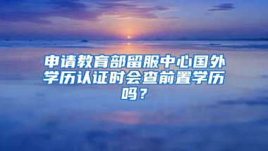 申请教育部留服中心国外学历认证时会查前置学历吗？