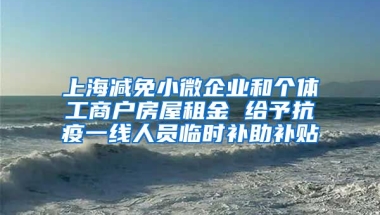 上海减免小微企业和个体工商户房屋租金 给予抗疫一线人员临时补助补贴