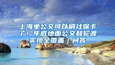 上海坐公交可以刷社保卡了！年底地面公交和轮渡实现全覆盖｜问答