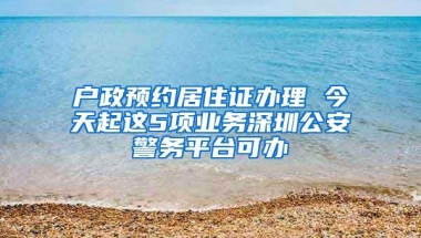 户政预约居住证办理 今天起这5项业务深圳公安警务平台可办