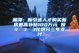 湘潭：新引进人才购买新房最高补贴100万元 按4：3：3比例分三年支付