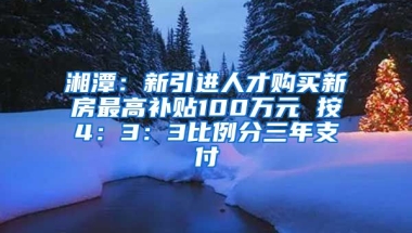 湘潭：新引进人才购买新房最高补贴100万元 按4：3：3比例分三年支付