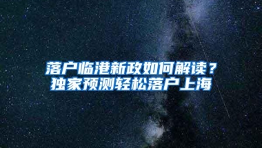 落户临港新政如何解读？独家预测轻松落户上海