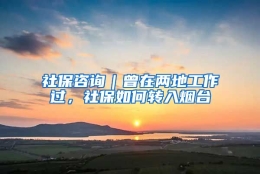 社保咨询｜曾在两地工作过，社保如何转入烟台