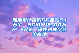 深圳累计建成5G基站5.1万个，5G用户超900万户 5G第一城抢占数字经济高地