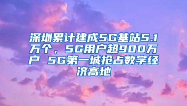 深圳累计建成5G基站5.1万个，5G用户超900万户 5G第一城抢占数字经济高地