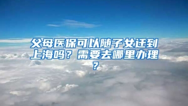 父母医保可以随子女迁到上海吗？需要去哪里办理？