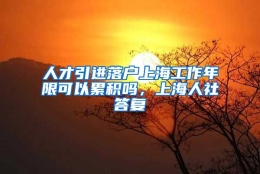 人才引进落户上海工作年限可以累积吗，上海人社答复