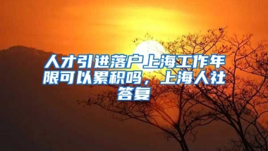 人才引进落户上海工作年限可以累积吗，上海人社答复