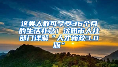 这类人群可享受36个月的生活补贴！沈阳市人社部门详解“人才新政3.0版”