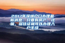 2017年深圳户口办理最新消息：只要有房产、社保、居住证就可以办理入户手续