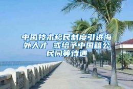 中国技术移民制度引进海外人才 或给予中国籍公民同等待遇