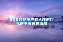 300名非深户老人在东门社康享受免费体检