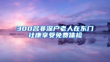 300名非深户老人在东门社康享受免费体检