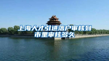 上海人才引进落户审核到市里审核多久