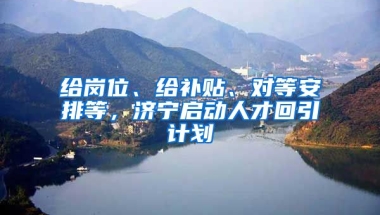 给岗位、给补贴、对等安排等，济宁启动人才回引计划