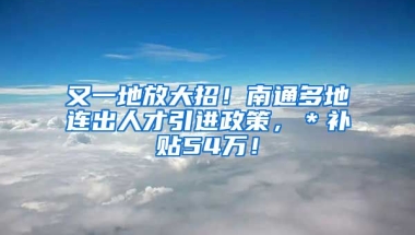 又一地放大招！南通多地连出人才引进政策，＊补贴54万！