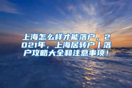 上海怎么样才能落户，2021年，上海居转户丨落户攻略大全和注意事项！