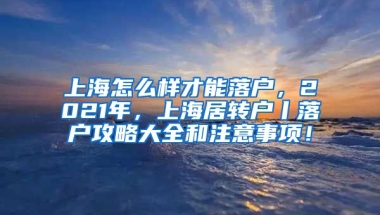 上海怎么样才能落户，2021年，上海居转户丨落户攻略大全和注意事项！