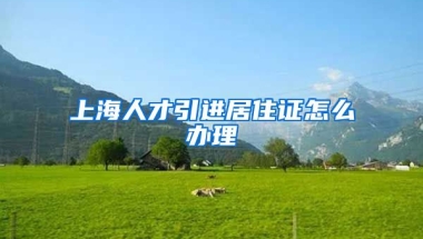 上海人才引进居住证怎么办理