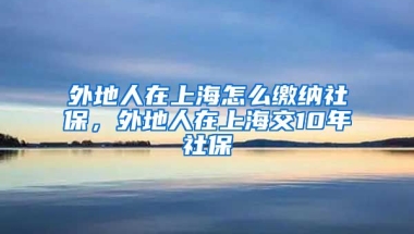 外地人在上海怎么缴纳社保，外地人在上海交10年社保