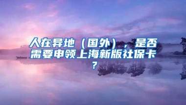 人在异地（国外），是否需要申领上海新版社保卡？