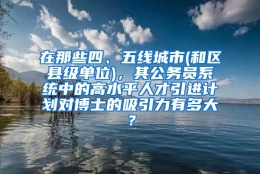 在那些四、五线城市(和区县级单位)，其公务员系统中的高水平人才引进计划对博士的吸引力有多大？