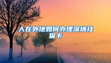 人在外地如何办理深圳社保卡