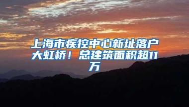 上海市疾控中心新址落户大虹桥！总建筑面积超11万㎡