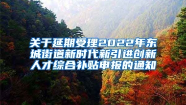 关于延期受理2022年东城街道新时代新引进创新人才综合补贴申报的通知