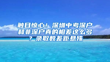 触目惊心！深圳中考深户和非深户真的相差这么多？录取数差距悬殊