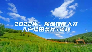 2022年，深圳技能人才入户福田条件+流程