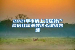 2021年申请上海居转户两倍社保基数这么缴纳妙哉