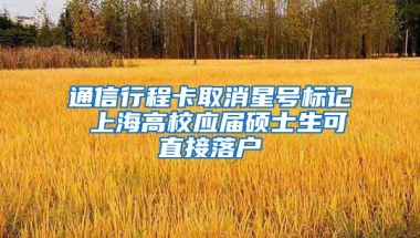 通信行程卡取消星号标记 上海高校应届硕士生可直接落户