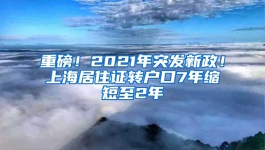 重磅！2021年突发新政！上海居住证转户口7年缩短至2年