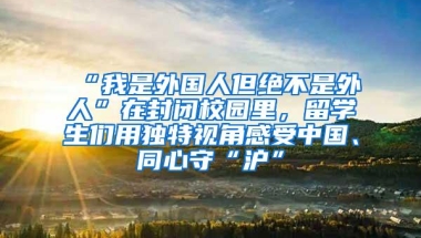 “我是外国人但绝不是外人”在封闭校园里，留学生们用独特视角感受中国、同心守“沪”