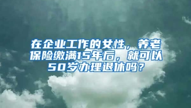 在企业工作的女性，养老保险缴满15年后，就可以50岁办理退休吗？