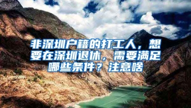 非深圳户籍的打工人，想要在深圳退休，需要满足哪些条件？注意啥