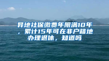 异地社保缴费年限满10年，累计15年可在非户籍地办理退休，知道吗