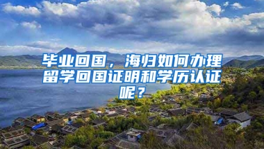 毕业回国，海归如何办理留学回国证明和学历认证呢？