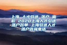 上海 人才引进 落户 离职 2020上海人才引进落户名单 上海引进人才落户咨询电话