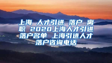 上海 人才引进 落户 离职 2020上海人才引进落户名单 上海引进人才落户咨询电话