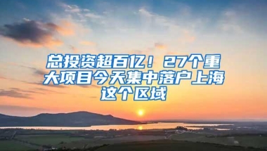 总投资超百亿！27个重大项目今天集中落户上海这个区域