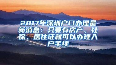 2017年深圳户口办理最新消息：只要有房产、社保、居住证就可以办理入户手续