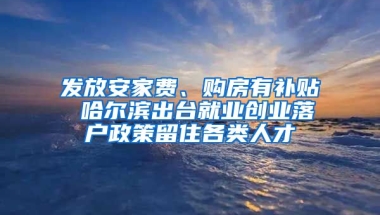 发放安家费、购房有补贴 哈尔滨出台就业创业落户政策留住各类人才