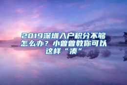 2019深圳入户积分不够怎么办？小曾曾教你可以这样“凑”