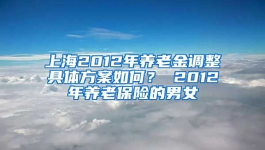 上海2012年养老金调整具体方案如何？ 2012年养老保险的男女