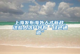 上海发布海外人才新政，这些人落户将有“绿色通道”