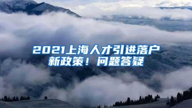 2021上海人才引进落户新政策！问题答疑