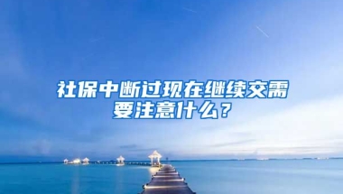 社保中断过现在继续交需要注意什么？